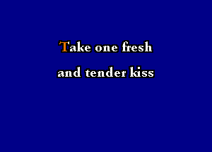 Take one fresh

and tender kiss