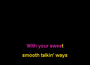 With your sweet

smooth talkin' ways