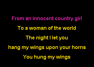 From an innocent country girl
To a woman ofthe world

The nightl let you

hang my wings upon your horns

You hung my wings