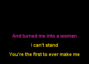 And turned me into a woman

I can't stand

You're the first to ever make me