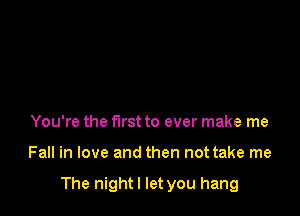 You're the first to ever make me

Fall in love and then not take me

The nightl let you hang