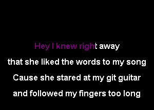 Hey I knew right away
that she liked the words to my song
Cause she stared at my git guitar

and followed my fingers too long