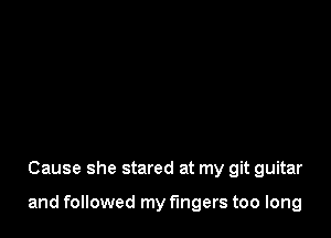 Cause she stared at my git guitar

and followed my fingers too long