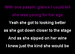 With one passin' glance I could tell
she was young for her age
Yeah she got to looking better
as she got down closer to the stage
And as she sipped on her wine

I knewjust the kind she would be