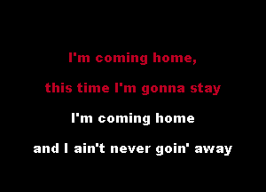 I'm coming home,
this time I'm gonna stay

I'm coming home

and I ain't never goin' away