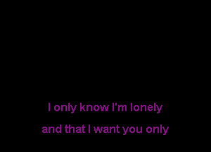 I only know I'm lonely

and that I want you only