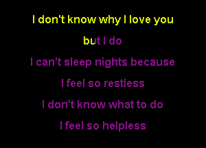 I don't know why I love you
butl do
lcan't sleep nights because
lfeel so restless

ldon't know what to do

lfeel so helpless