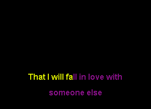 That I will fall in love with

someone else