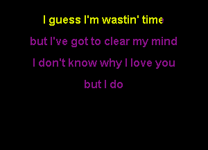 I guess I'm wastin' time

but I've got to clear my mind
I don't know why I love you
but I do