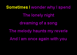 Sometimes I wonder why I spend
The lonely night

dreaming of a song

The melody haunts my reverie

And I am once again with you