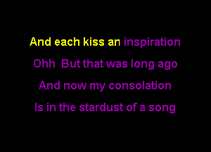 And each kiss an inspiration
Ohh But that was long ago

And now my consolation

Is in the stardust of a song