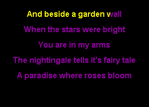 And beside a garden wall
When the stars were bright
You are in my arms
The nightingale tells it's fairy tale

A paradise where roses bloom