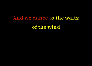 And we dance to the waltz

ofthe wind