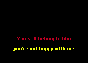 You still belong to him

you're not happy with me