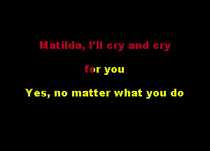 Matilda, I'll cry and cry

for you

Yes, no matter what you do