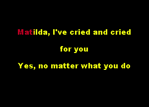 Matilda, I've cried and cried

for you

Yes, no matter what you do