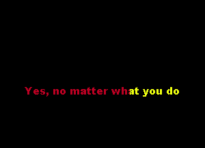 Yes, no matter what you do