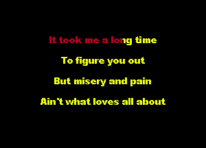 It took me a long time

To figure you out
But misery and pain

Ain't what loves all about