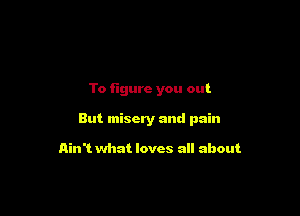 To figure you out

But misery and pain

Ain't what loves all about