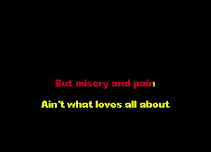 But misery and pain

Ain't what loves all about