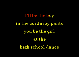 I'll be the boy

in the corduroy pants

you be the girl
atthe

high school dance