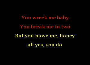 You wreck me baby

You break me in two
But you move me, honey

ah yes, you do