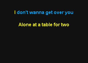 I don't wanna get over you

Alone at a table for two