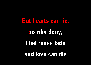 But hearts can lie,

so why deny,

That roses fade

and love can die