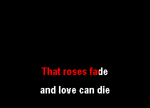 That roses fade

and love can die