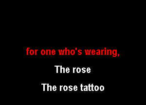 for one 1who's wearing,

The rose

The rose tattoo