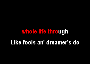 whole life through

Like fools an' dreamers do