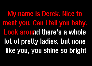 My name is Derek. Nice to
meet you. Can I tell you baby.
Look around there's a whole
lot of pretty ladies, but none

like you, you shine so bright