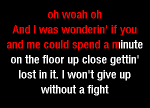 oh woah oh
And I was wonderin' if you
and me could spend a minute
on the floor up close gettin'
lost in it. I won't give up
without a fight