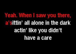 Yeah. When I saw you there,
a'sittin' all alone in the dark

actin' like you didn't
have a care