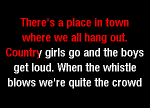 There's a place in town
where we all hang out.
Country girls go and the boys
get loud. When the whistle
blows we're quite the crowd