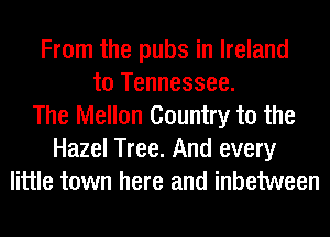 From the pubs in Ireland
to Tennessee.
The Mellon Country to the
Hazel Tree. And every
little town here and inbetween