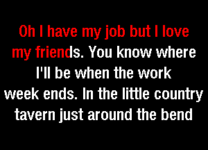 Oh I have my job but I love
my friends. You know where
I'll be when the work
week ends. In the little country
tavern just around the bend