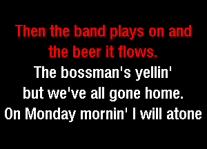 Then the band plays on and
the beer it flows.
The bossman's yellin'
but we've all gone home.
On Monday mornin' I will atone