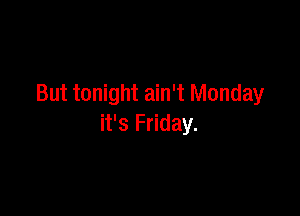 But tonight ain't Monday

it's Friday.