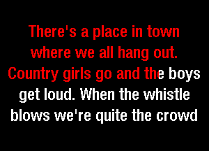 There's a place in town
where we all hang out.
Country girls go and the boys
get loud. When the whistle
blows we're quite the crowd