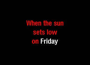 When the sun

sets low
on Friday