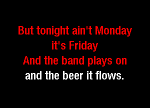 But tonight ain't Monday
it's Friday

And the band plays on
and the beer it flows.