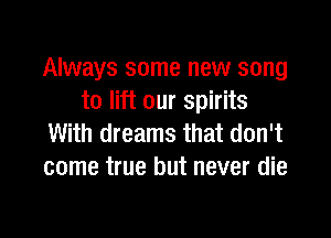 Always some new song
to lift our spirits

With dreams that don't
come true but never die