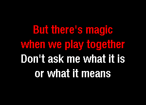 But there's magic
when we play together

Don't ask me what it is
or what it means