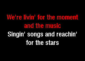 We're livin' for the moment
and the music

Singin' songs and reachin'
for the stars