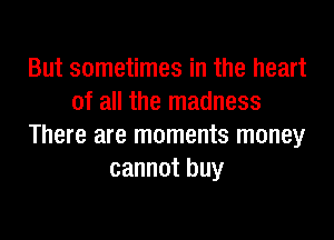 But sometimes in the heart
of all the madness

There are moments money
cannot buy