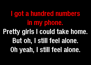 I got a hundred numbers
in my phone.
Pretty girls I could take home.
But oh, I still feel alone.
Oh yeah, I still feel alone.