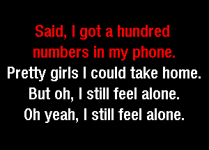 Said, I got a hundred
numbers in my phone.
Pretty girls I could take home.
But oh, I still feel alone.

Oh yeah, I still feel alone.