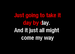 Just going to take it
day by day.

And it just all might
come my way