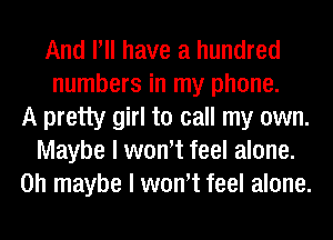 And Pll have a hundred
numbers in my phone.
A pretty girl to call my own.
Maybe I wth feel alone.
on maybe I wth feel alone.